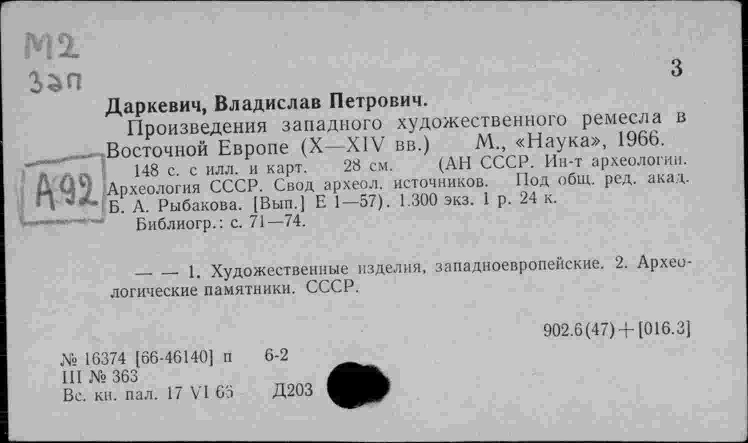 ﻿Ml
з

Даркевич, Владислав Петрович.
Произведения западного художественного ремесла в Восточной Европе (X—XIV вв.) М„ «Наука», I960.
148 с. с илл. и карт. 28 см. (АН СССР. Ин-т археологии.
рхеология СССР. Свод археол. источников Под общ. ред. акад.
А. Рыбакова. [Вып.] Е 1—57). 1.300 экз. 1 р. 24 к.
Библиогр.: с. 71—74.
________1. Художественные изделия, западноевропейские. 2. Археологические памятники. СССР.
902.6(47) +[016.3]
№ 16374 [66-46140] п
III № 363
Вс. кн. пал. 17 VI 63
6-2
Д203